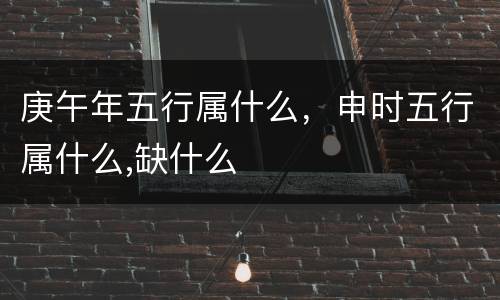 庚午年五行属什么，申时五行属什么,缺什么
