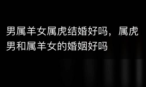男属羊女属虎结婚好吗，属虎男和属羊女的婚姻好吗