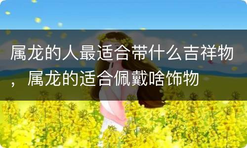 属龙的人最适合带什么吉祥物，属龙的适合佩戴啥饰物