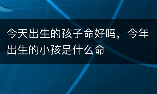今天出生的孩子命好吗，今年出生的小孩是什么命