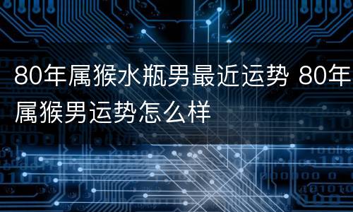 80年属猴水瓶男最近运势 80年属猴男运势怎么样