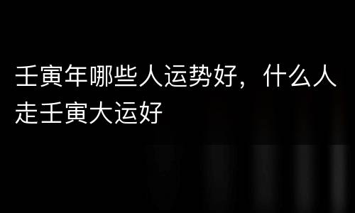 壬寅年哪些人运势好，什么人走壬寅大运好