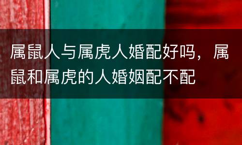 属鼠人与属虎人婚配好吗，属鼠和属虎的人婚姻配不配