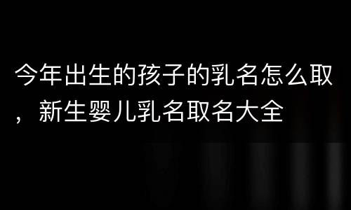 今年出生的孩子的乳名怎么取，新生婴儿乳名取名大全