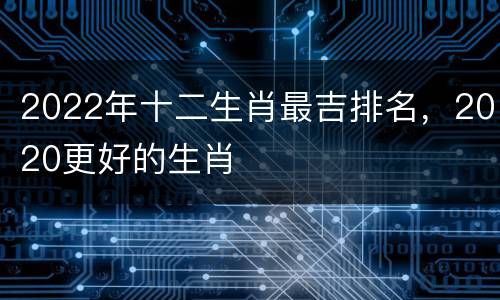 2022年十二生肖最吉排名，2020更好的生肖
