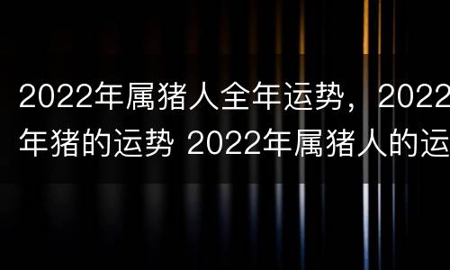 2022年属猪人全年运势，2022年猪的运势 2022年属猪人的运势如何