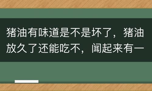 猪油有味道是不是坏了，猪油放久了还能吃不，闻起来有一股味还能吃不