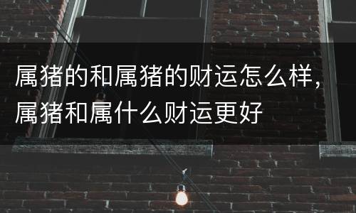 属猪的和属猪的财运怎么样，属猪和属什么财运更好