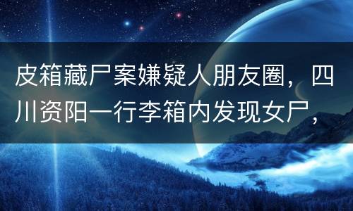 皮箱藏尸案嫌疑人朋友圈，四川资阳一行李箱内发现女尸，该案件的最新进展是