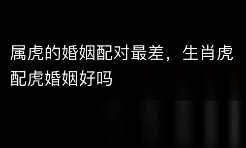 属虎的婚姻配对最差，生肖虎配虎婚姻好吗