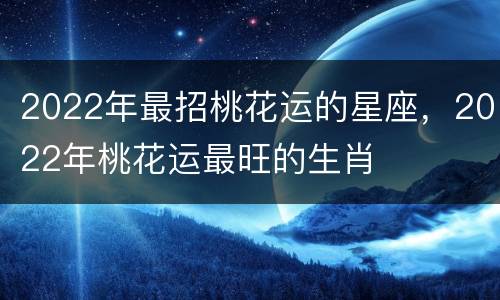 2022年最招桃花运的星座，2022年桃花运最旺的生肖