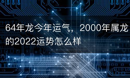 64年龙今年运气，2000年属龙的2022运势怎么样