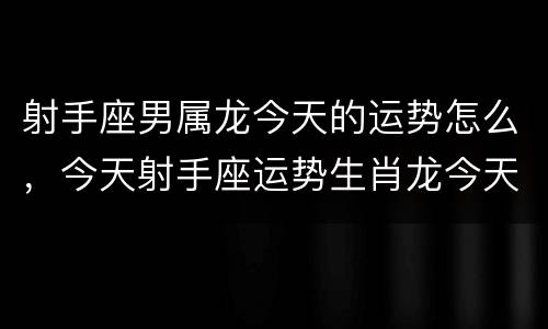 射手座男属龙今天的运势怎么，今天射手座运势生肖龙今天