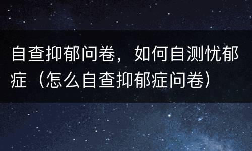 自查抑郁问卷，如何自测忧郁症（怎么自查抑郁症问卷）