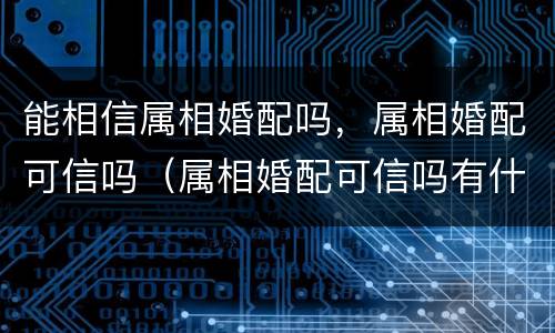 能相信属相婚配吗，属相婚配可信吗（属相婚配可信吗有什么依据）