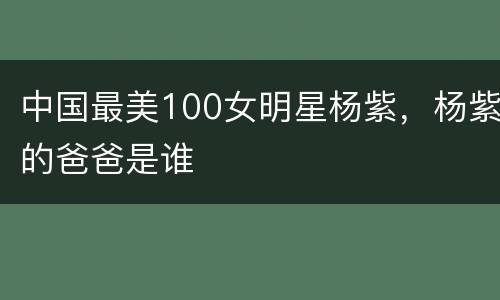 中国最美100女明星杨紫，杨紫的爸爸是谁