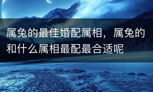 属兔的最佳婚配属相，属兔的和什么属相最配最合适呢