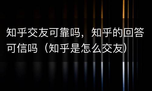 知乎交友可靠吗，知乎的回答可信吗（知乎是怎么交友）