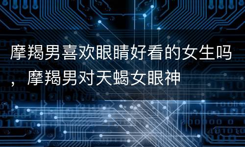摩羯男喜欢眼睛好看的女生吗，摩羯男对天蝎女眼神