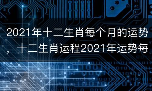2021年十二生肖每个月的运势，十二生肖运程2021年运势每月运程