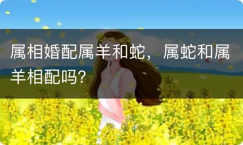 属相婚配属羊和蛇，属蛇和属羊相配吗？