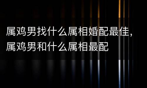 属鸡男找什么属相婚配最佳，属鸡男和什么属相最配