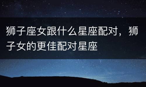 狮子座女跟什么星座配对，狮子女的更佳配对星座