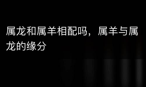 属龙和属羊相配吗，属羊与属龙的缘分