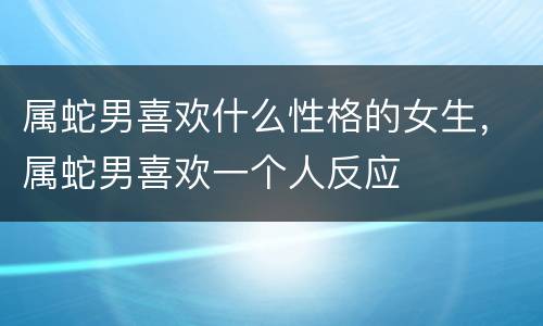 属蛇男喜欢什么性格的女生，属蛇男喜欢一个人反应