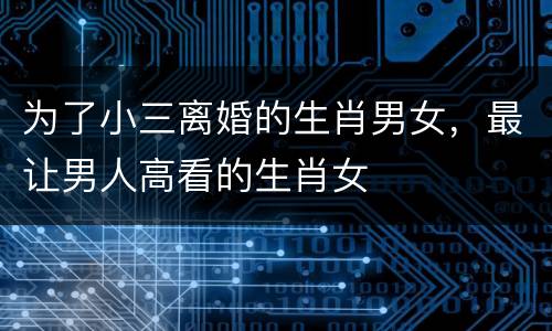 为了小三离婚的生肖男女，最让男人高看的生肖女