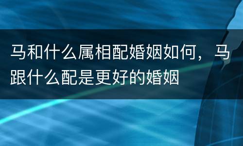 马和什么属相配婚姻如何，马跟什么配是更好的婚姻