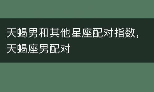 天蝎男和其他星座配对指数，天蝎座男配对