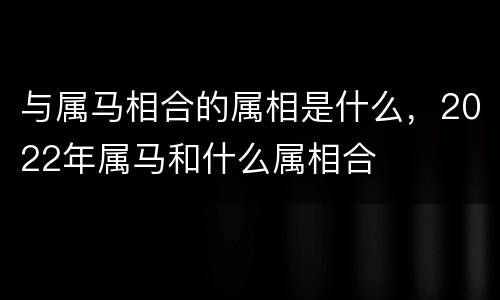 与属马相合的属相是什么，2022年属马和什么属相合
