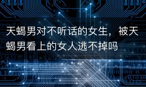 天蝎男对不听话的女生，被天蝎男看上的女人逃不掉吗