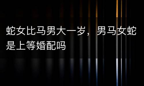 蛇女比马男大一岁，男马女蛇是上等婚配吗