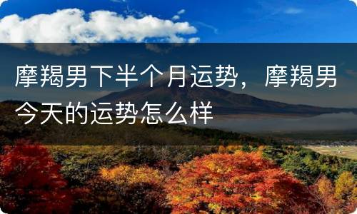 摩羯男下半个月运势，摩羯男今天的运势怎么样