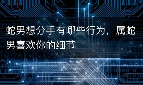 蛇男想分手有哪些行为，属蛇男喜欢你的细节
