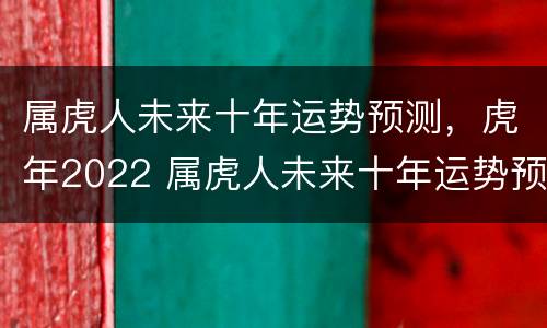 属虎人未来十年运势预测，虎年2022 属虎人未来十年运势预测属虎的未来十年大运