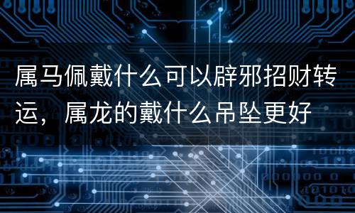 属马佩戴什么可以辟邪招财转运，属龙的戴什么吊坠更好