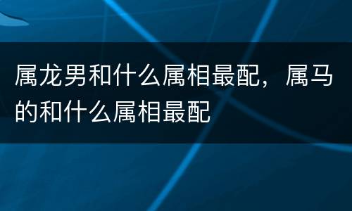 属龙男和什么属相最配，属马的和什么属相最配