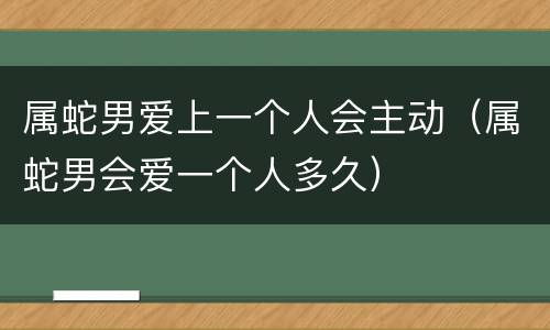 属蛇男爱上一个人会主动（属蛇男会爱一个人多久）