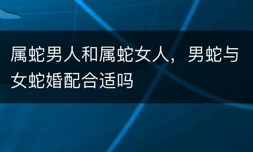 属蛇男人和属蛇女人，男蛇与女蛇婚配合适吗