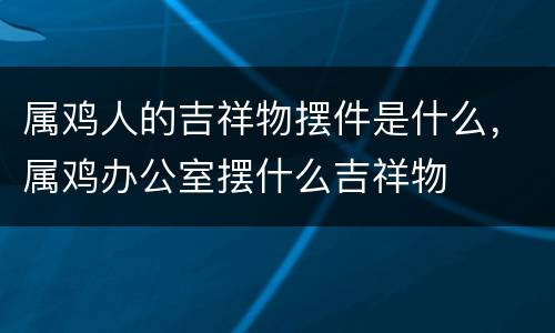 属鸡人的吉祥物摆件是什么，属鸡办公室摆什么吉祥物
