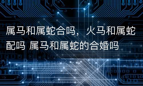 属马和属蛇合吗，火马和属蛇配吗 属马和属蛇的合婚吗