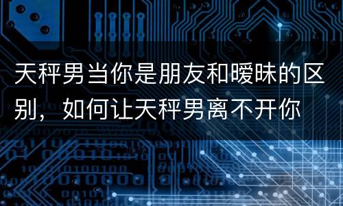 天秤男当你是朋友和暧昧的区别，如何让天秤男离不开你