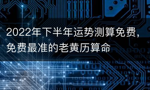 2022年下半年运势测算免费，免费最准的老黄历算命