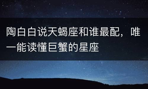 陶白白说天蝎座和谁最配，唯一能读懂巨蟹的星座