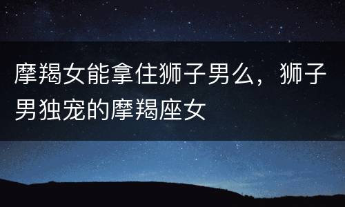 摩羯女能拿住狮子男么，狮子男独宠的摩羯座女