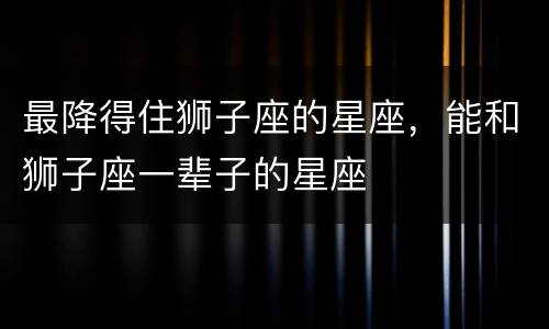 最降得住狮子座的星座，能和狮子座一辈子的星座