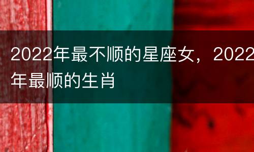2022年最不顺的星座女，2022年最顺的生肖
